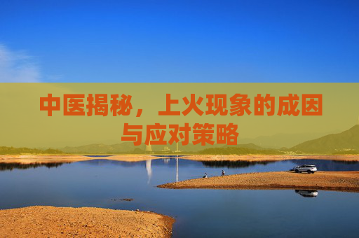 中医揭秘，上火现象的成因与应对策略