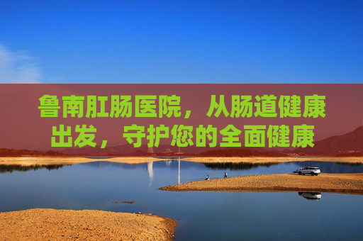 鲁南肛肠医院，从肠道健康出发，守护您的全面健康