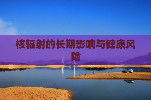 核辐射的长期影响与健康风险 核辐射的长期影响与健康风险
