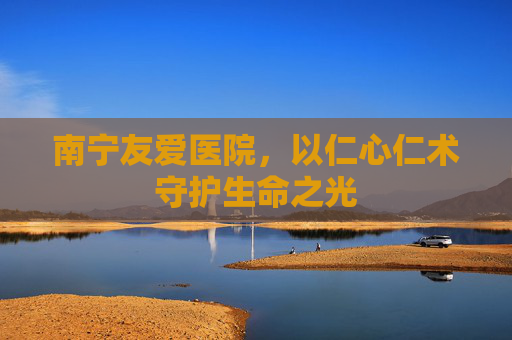 南宁友爱医院，以仁心仁术守护生命之光