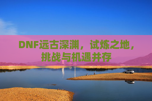 DNF远古深渊，试炼之地，挑战与机遇并存