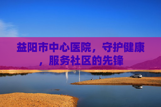 益阳市中心医院，守护健康，服务社区的先锋