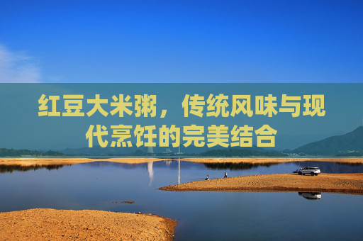 红豆大米粥，传统风味与现代烹饪的完美结合