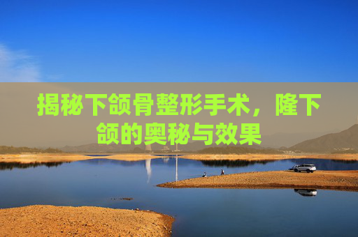 揭秘下颌骨整形手术，隆下颌的奥秘与效果