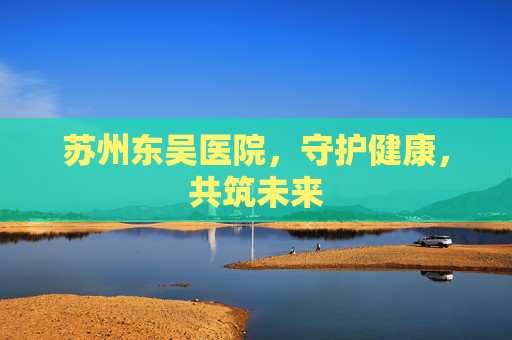 苏州东吴医院，守护健康，共筑未来