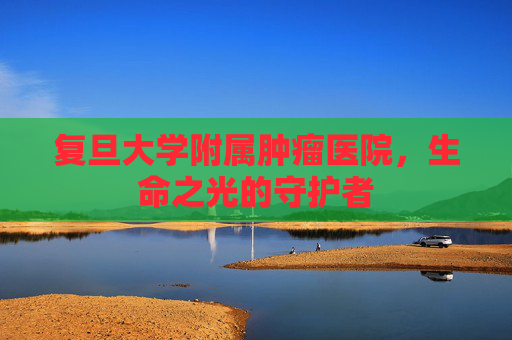 复旦大学附属肿瘤医院，生命之光的守护者