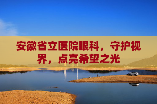 安徽省立医院眼科，守护视界，点亮希望之光