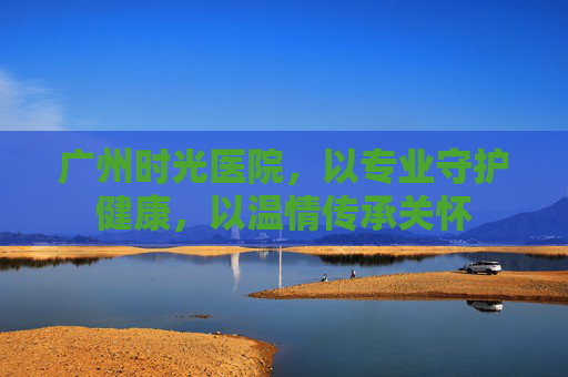 广州时光医院，以专业守护健康，以温情传承关怀