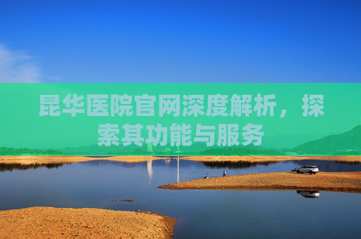 昆华医院官网深度解析，探索其功能与服务