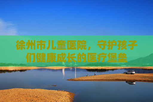 徐州市儿童医院，守护孩子们健康成长的医疗堡垒