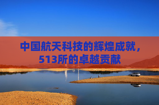中国航天科技的辉煌成就，513所的卓越贡献