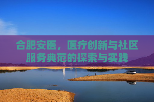 合肥安医,医疗创新与社区服务典范的探索与实践 合肥安医,医疗创新与社区服务典范的探索与实践