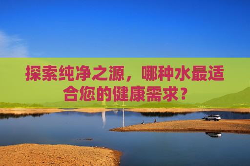 探索纯净之源，哪种水最适合您的健康需求？