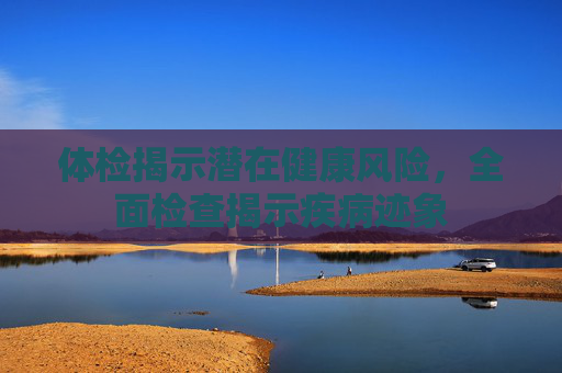 体检揭示潜在健康风险，全面检查揭示疾病迹象