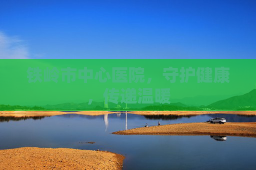 铁岭市中心医院，守护健康，传递温暖