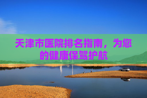 天津市医院排名指南，为您的健康保驾护航