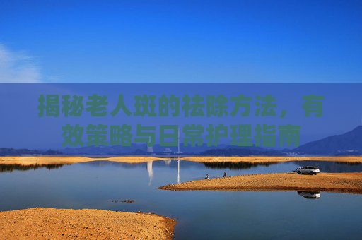 揭秘老人斑的祛除方法，有效策略与日常护理指南