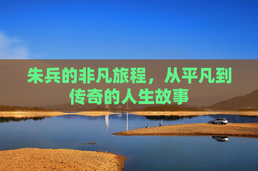朱兵的非凡旅程，从平凡到传奇的人生故事