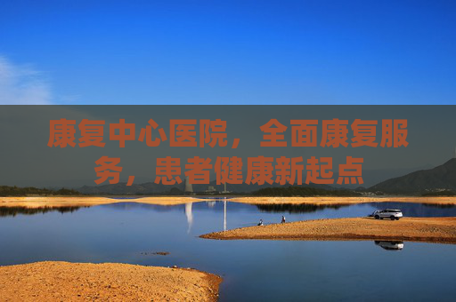 康复中心医院，全面康复服务，患者健康新起点
