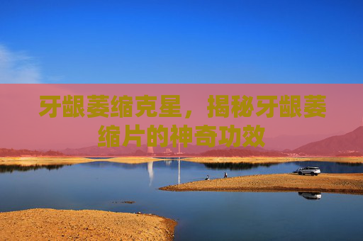 牙龈萎缩克星，揭秘牙龈萎缩片的神奇功效