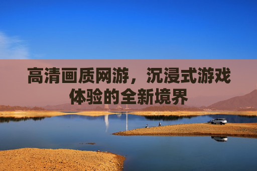 高清画质网游，沉浸式游戏体验的全新境界