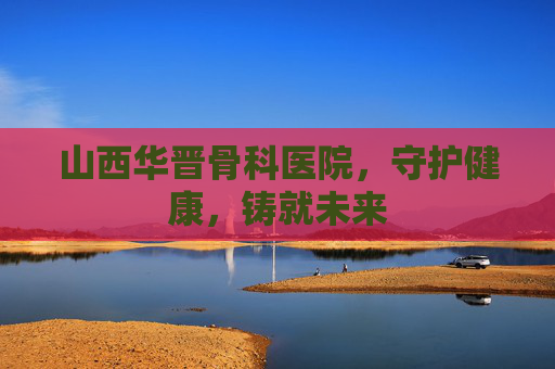 山西华晋骨科医院，守护健康，铸就未来