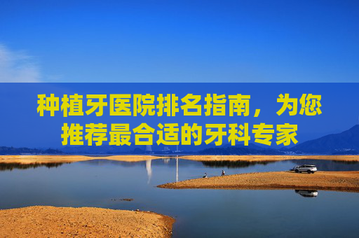 种植牙医院排名指南，为您推荐最合适的牙科专家