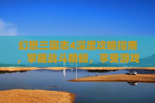 幻想三国志4深度攻略指南，掌握战斗精髓，享受游戏乐趣