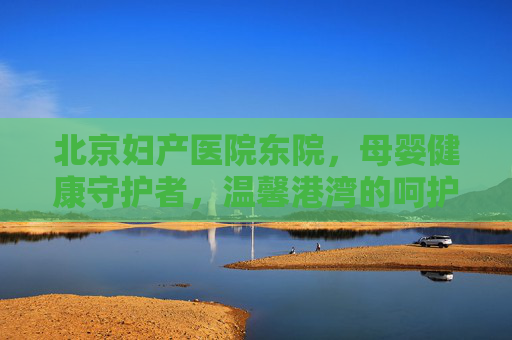 北京妇产医院东院，母婴健康守护者，温馨港湾的呵护