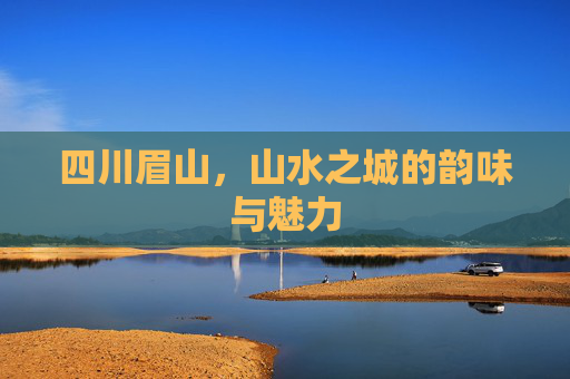 四川眉山，山水之城的韵味与魅力