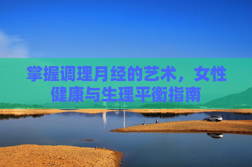 掌握调理月经的艺术，女性健康与生理平衡指南