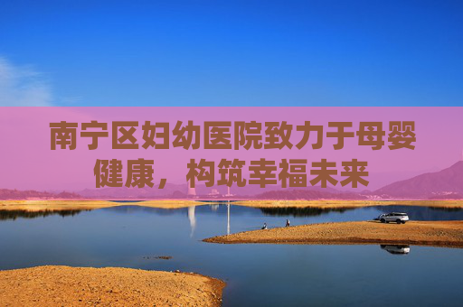 南宁区妇幼医院致力于母婴健康，构筑幸福未来