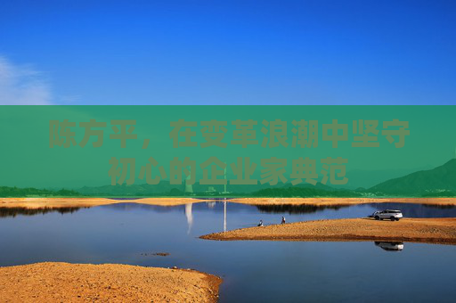 陈方平，在变革浪潮中坚守初心的企业家典范
