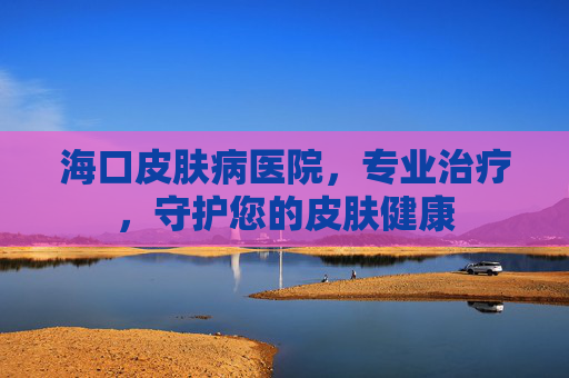海口皮肤病医院，专业治疗，守护您的皮肤健康