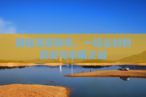 揭秘清宫秘辛，一段尘封的历史与未解之谜