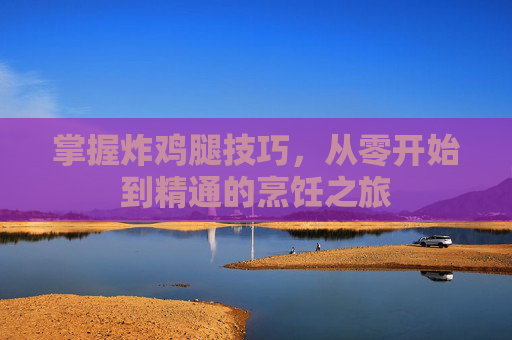 掌握炸鸡腿技巧，从零开始到精通的烹饪之旅