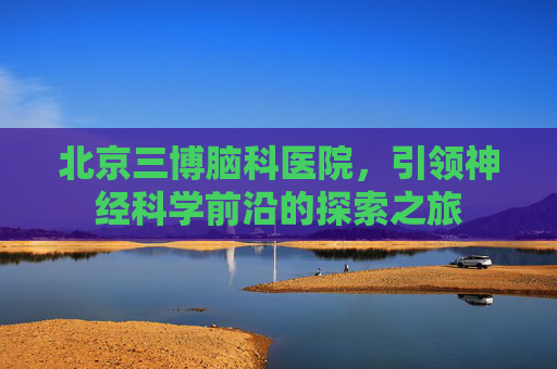 北京三博脑科医院，引领神经科学前沿的探索之旅