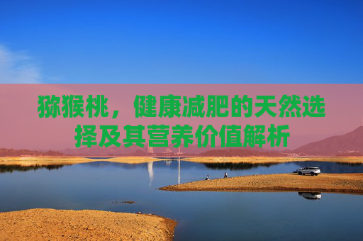 猕猴桃，健康减肥的天然选择及其营养价值解析