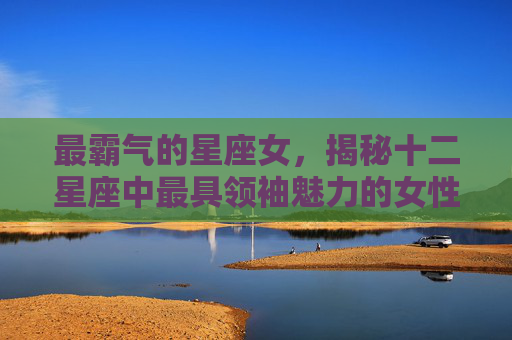 最霸气的星座女，揭秘十二星座中最具领袖魅力的女性