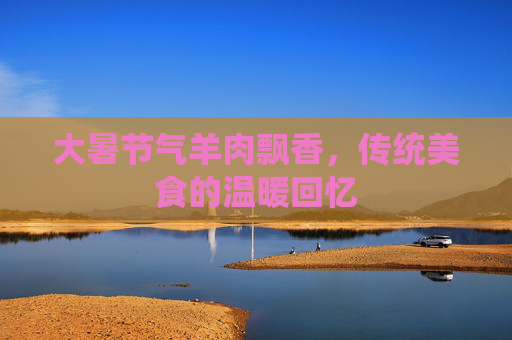 大暑节气羊肉飘香,传统美食的温暖回忆 大暑节气羊肉飘香,传统美食的温暖回忆