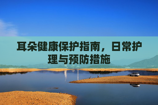 耳朵健康保护指南，日常护理与预防措施
