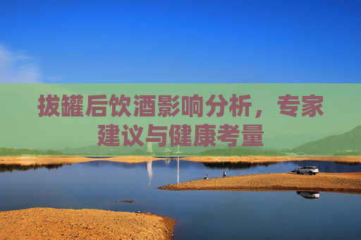 拔罐后饮酒影响分析，专家建议与健康考量