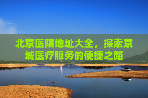 北京医院地址大全，探索京城医疗服务的便捷之路