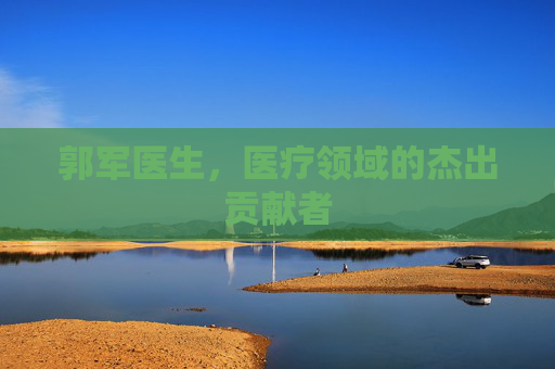 郭军医生，医疗领域的杰出贡献者