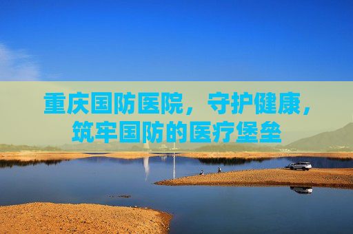 重庆国防医院，守护健康，筑牢国防的医疗堡垒