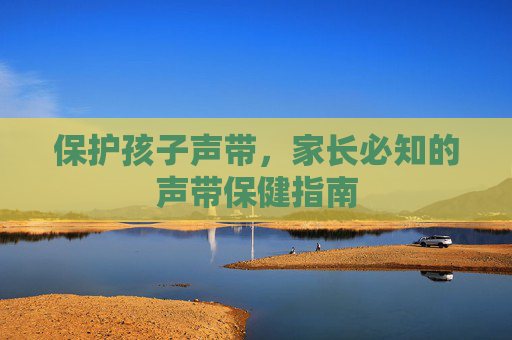 保护孩子声带，家长必知的声带保健指南
