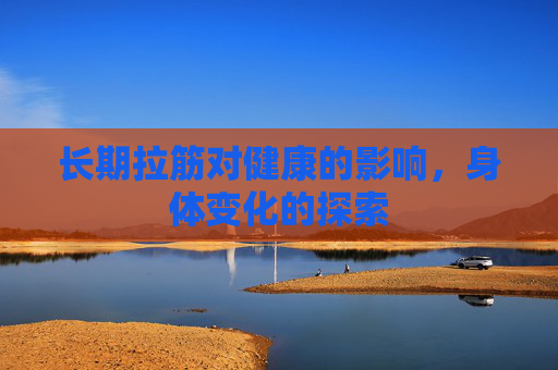 长期拉筋对健康的影响，身体变化的探索