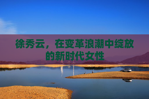 徐秀云，在变革浪潮中绽放的新时代女性