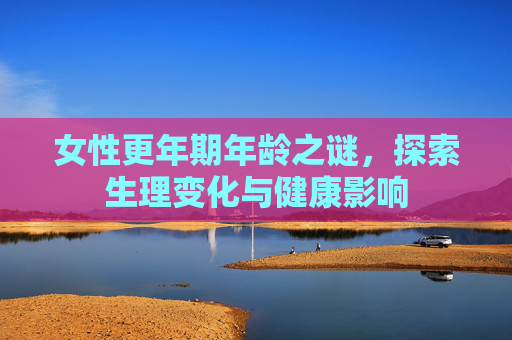 女性更年期年龄之谜，探索生理变化与健康影响
