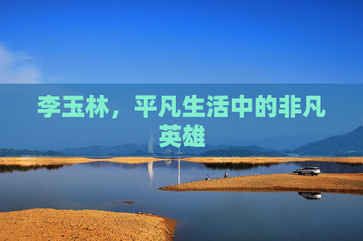 李玉林，平凡生活中的非凡英雄